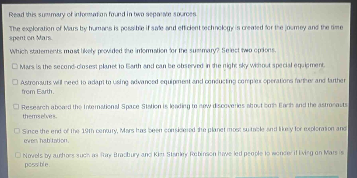 read this summary of information found in two separate sources. the exploration of mars by humans is possible if safe and efficient technology is created for the journey and the time spent on mars. which statements most likely provided the information for the summary? select two options. □ mars is the second - closest planet to earth and can be observed in the night sky without special equipment. □ astronauts will need to adapt to using advanced equipment and conducting complex operations farther and farther from earth. □ research aboard the international space station is leading to new discoveries about both earth and the astronauts themselves. □ since the end of the 19th century, mars has been considered the planet most suitable and likely for exploration and even habitation. □ novels by authors such as ray bradbury and kim stanley robinson have led people to wonder if living on mars is possible.