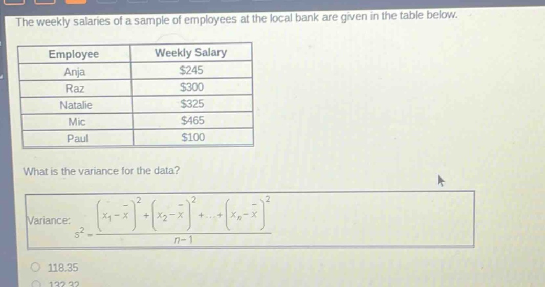 the weekly salaries of a sample of employees at the local bank are given in the table below.\n| employee | weekly salary |\n| anja | $245 |\n| raz | $300 |\n| natalie | $325 |\n| mic | $465 |\n| paul | $100 |\nwhat is the variance for the data?\nvariance: $s^{2}=\frac{(x_{1}-overline{x})^{2}+(x_{2}-overline{x})^{2}+cdots+(x_{n}-overline{x})^{2}}{n - 1}$
