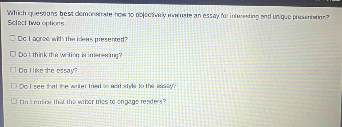 which questions best demonstrate how to objectively evaluate an essay for interesting and unique presentation? select two options.\n□ do i agree with the ideas presented?\n□ do i think the writing is interesting?\n□ do i like the essay?\n□ do i see that the writer tried to add style to the essay?\n□ do i notice that the writer tries to engage readers?