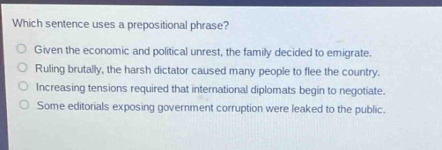 which sentence uses a prepositional phrase?\ngiven the economic and political unrest, the family decided to emigrate.\nruling brutally, the harsh dictator caused many people to flee the country.\nincreasing tensions required that international diplomats begin to negotiate.\nsome editorials exposing government corruption were leaked to the public.