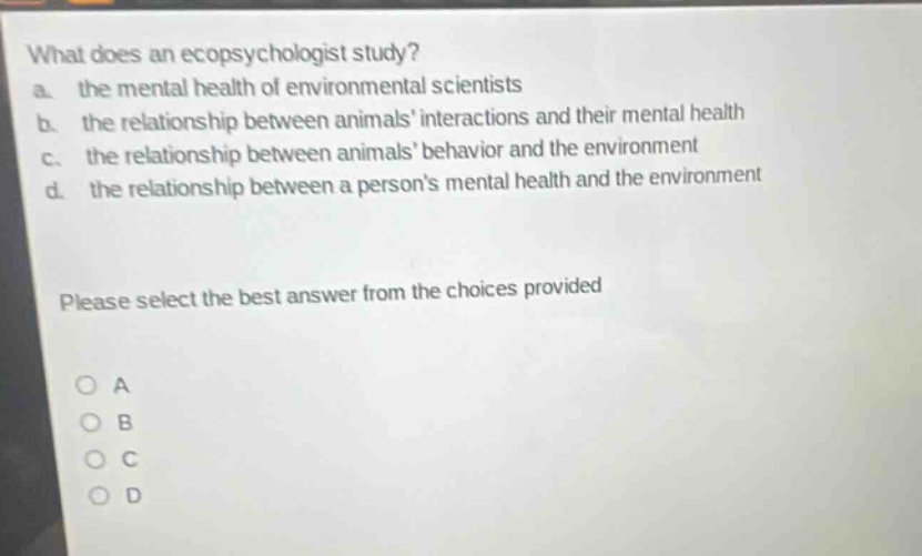 what does an ecopsychologist study?\na. the mental health of environmental scientists\nb. the relationship between animals interactions and their mental health\nc. the relationship between animals behavior and the environment\nd. the relationship between a persons mental health and the environment\nplease select the best answer from the choices provided\no a\no b\no c\no d