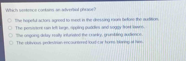which sentence contains an adverbial phrase?\nthe hopeful actors agreed to meet in the dressing room before the audition.\nthe persistent rain left large, rippling puddles and soggy front lawns.\nthe ongoing delay really infuriated the cranky, grumbling audience.\nthe oblivious pedestrian encountered loud car horns blaring at him.