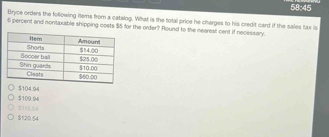 bryce orders the following items from a catalog. what is the total price he charges to his credit card if the sales tax is 6 percent and nontaxable shipping costs $5 for the order? round to the nearest cent if necessary.\n| item | amount |\n|--|--| \n| shorts | $14.00 |\n| soccer ball | $25.00 |\n| shin guards | $10.00 |\n| cleats | $60.00 |\n$104.94\n$109.94\n$115.54\n$120.54