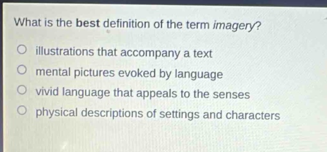 what is the best definition of the term imagery?\nillustrations that accompany a text\nmental pictures evoked by language\nvivid language that appeals to the senses\nphysical descriptions of settings and characters