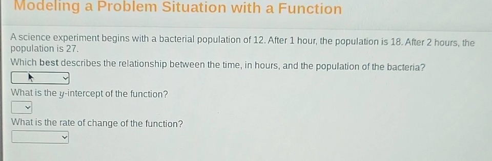modeling a problem situation with a function\na science experiment begins with a bacterial population of 12. after 1 hour, the population is 18. after 2 hours, the population is 27.\nwhich best describes the relationship between the time, in hours, and the population of the bacteria?\nwhat is the y - intercept of the function?\nwhat is the rate of change of the function?