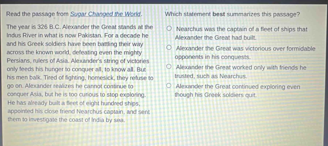 read the passage from sugar changed the world. the year is 326 b.c. alexander the great stands at the indus river in what is now pakistan. for a decade he and his greek soldiers have been battling their way across the known world, defeating even the mighty persians, rulers of asia. alexanders string of victories only feeds his hunger to conquer all, to know all. but his men balk. tired of fighting, homesick, they refuse to go on. alexander realizes he cannot continue to conquer asia, but he is too curious to stop exploring. he has already built a fleet of eight hundred ships, appointed his close friend nearchus captain, and sent them to investigate the coast of india by sea. which statement best summarizes this passage? o nearchus was the captain of a fleet of ships that alexander the great had built. o alexander the great was victorious over formidable opponents in his conquests. o alexander the great worked only with friends he trusted, such as nearchus. o alexander the great continued exploring even though his greek soldiers quit.