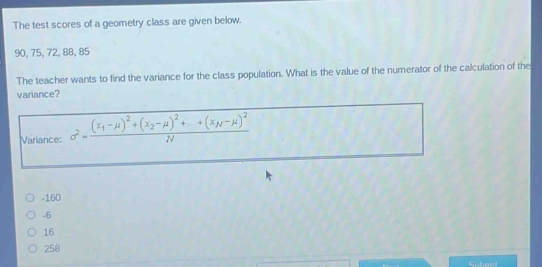 the test scores of a geometry class are given below. 90, 75, 72, 88, 85. the teacher wants to find the variance for the class population. what is the value of the numerator of the calculation of the variance? variance: $sigma^{2}=\frac{(x_{1}-mu)^{2}+(x_{2}-mu)^{2}+cdots+(x_{n}-mu)^{2}}{n}$ -160 -6 16 258