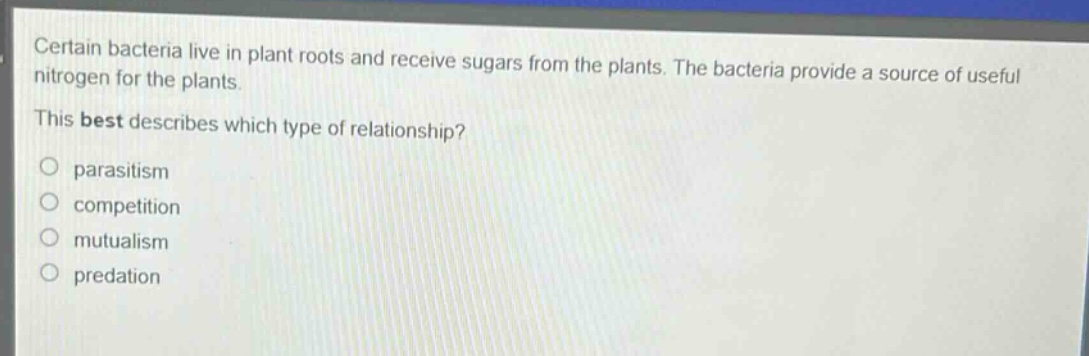 certain bacteria live in plant roots and receive sugars from the plants. the bacteria provide a source of useful nitrogen for the plants. this best describes which type of relationship?\nparasitism\ncompetition\nmutualism\npredation