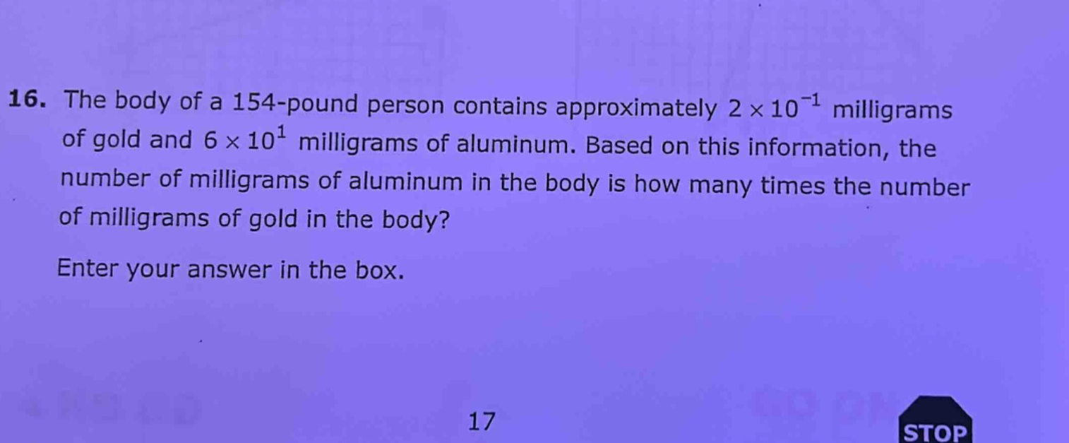 16. the body of a 154 - pound person contains approximately 2×10⁻¹ milligrams of gold and 6×10¹ milligrams of aluminum. based on this information, the number of milligrams of aluminum in the body is how many times the number of milligrams of gold in the body? enter your answer in the box.\n17\nstop