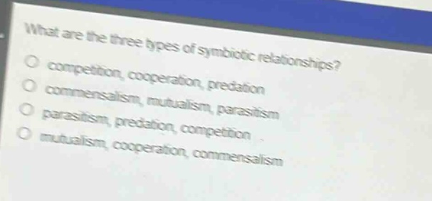 what are the three types of symbiotic relationships?\ncompetition, cooperation, predation\ncommensalism, mutualism, parasitism\nparasitism, predation, competition\nmutualism, cooperation, commensalism
