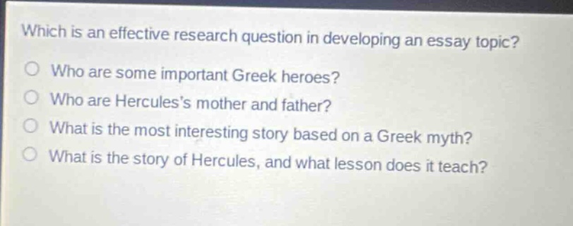 which is an effective research question in developing an essay topic?\nwho are some important greek heroes?\nwho are herculess mother and father?\nwhat is the most interesting story based on a greek myth?\nwhat is the story of hercules, and what lesson does it teach?