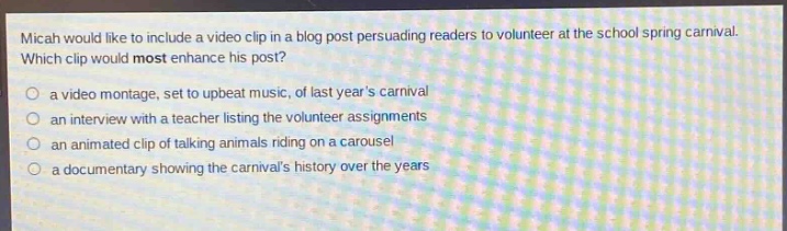 micah would like to include a video clip in a blog post persuading readers to volunteer at the school spring carnival. which clip would most enhance his post?\n○ a video montage, set to upbeat music, of last years carnival\n○ an interview with a teacher listing the volunteer assignments\n○ an animated clip of talking animals riding on a carousel\n○ a documentary showing the carnivals history over the years
