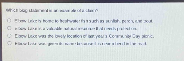 which blog statement is an example of a claim?\nelbow lake is home to freshwater fish such as sunfish, perch, and trout.\nelbow lake is a valuable natural resource that needs protection.\nelbow lake was the lovely location of last years community day picnic.\nelbow lake was given its name because it is near a bend in the road.