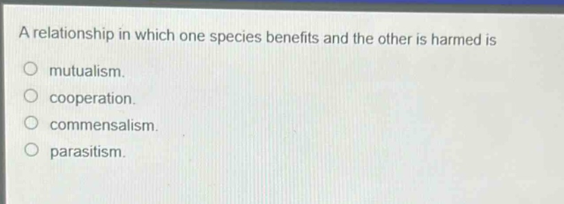 a relationship in which one species benefits and the other is harmed is\nmutualism.\ncooperation.\ncommensalism.\nparasitism.