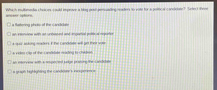 which multimedia choices could improve a blog post persuading readers to vote for a political candidate? select three answer options.\n□ a flattering photo of the candidate\n□ an interview with an unbiased and impartial political reporter\n□ a quiz asking readers if the candidate will get their vote\n□ a video clip of the candidate reading to children\n□ an interview with a respected judge praising the candidate\n□ a graph highlighting the candidates inexperience