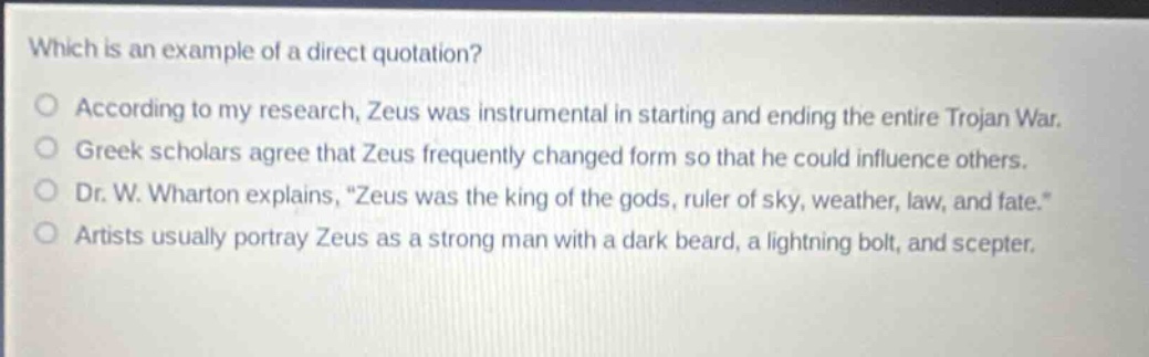 which is an example of a direct quotation?\naccording to my research, zeus was instrumental in starting and ending the entire trojan war.\ngreek scholars agree that zeus frequently changed form so that he could influence others.\ndr. w. wharton explains, \zeus was the king of the gods, ruler of sky, weather, law, and fate.\\nartists usually portray zeus as a strong man with a dark beard, a lightning bolt, and scepter.