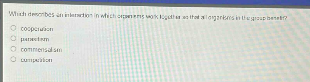 which describes an interaction in which organisms work together so that all organisms in the group benefit?\ncooperation\nparasitism\ncommensalism\ncompetition