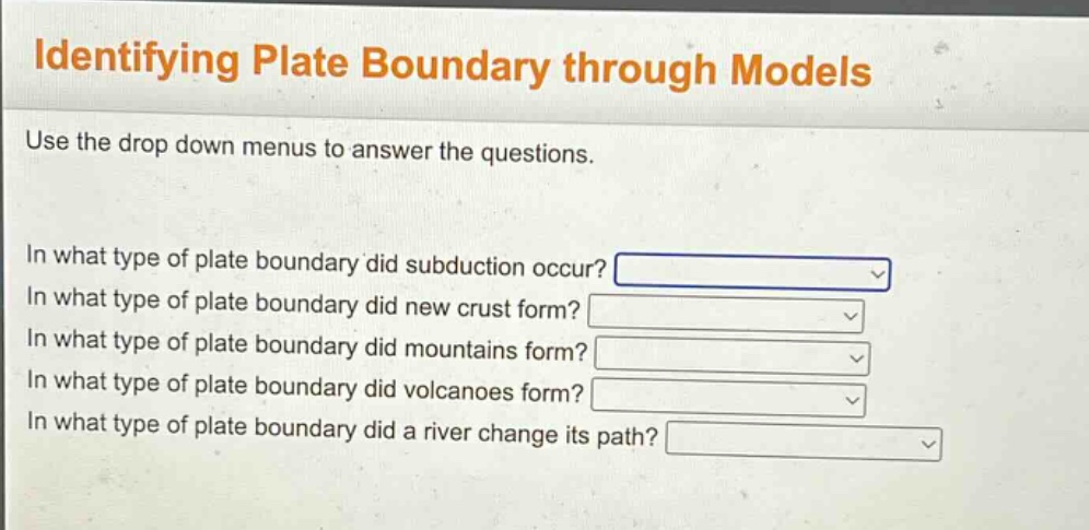 identifying plate boundary through models\nuse the drop down menus to answer the questions.\nin what type of plate boundary did subduction occur?\nin what type of plate boundary did new crust form?\nin what type of plate boundary did mountains form?\nin what type of plate boundary did volcanoes form?\nin what type of plate boundary did a river change its path?