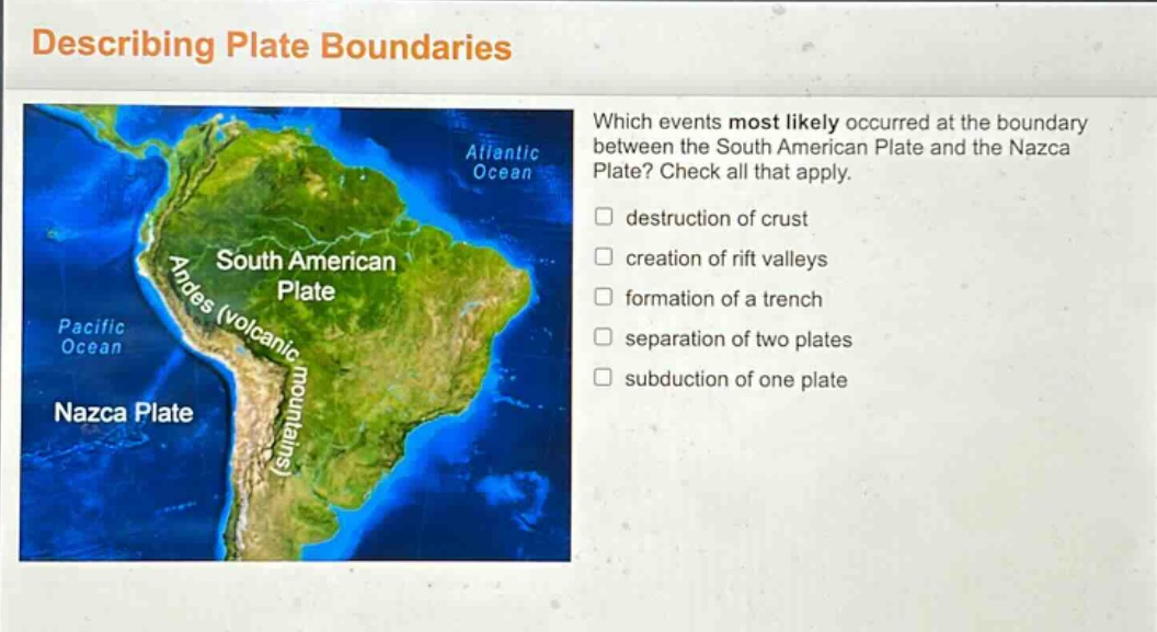 describing plate boundaries\nwhich events most likely occurred at the boundary between the south american plate and the nazca plate? check all that apply.\ndestruction of crust\ncreation of rift valleys\nformation of a trench\nseparation of two plates\nsubduction of one plate