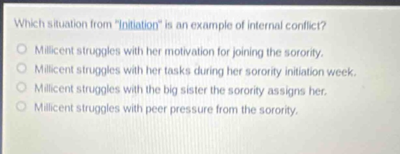 which situation from \initiation\ is an example of internal conflict?\nmillicent struggles with her motivation for joining the sorority.\nmillicent struggles with her tasks during her sorority initiation week.\nmillicent struggles with the big sister the sorority assigns her.\nmillicent struggles with peer pressure from the sorority.