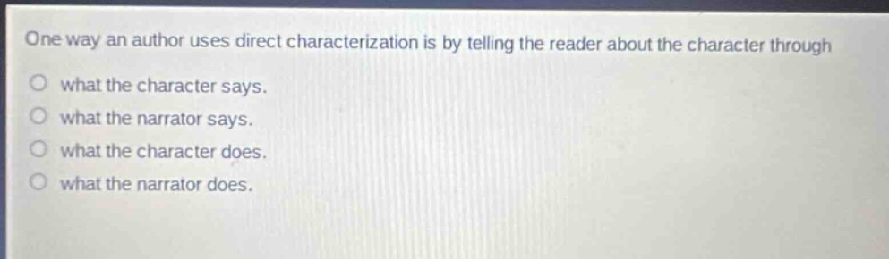 one way an author uses direct characterization is by telling the reader about the character through\nwhat the character says.\nwhat the narrator says.\nwhat the character does.\nwhat the narrator does.