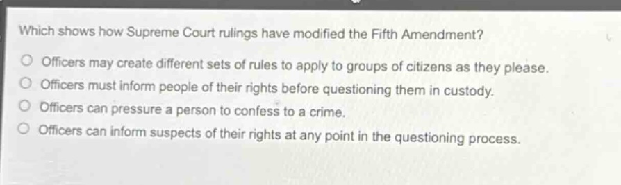 which shows how supreme court rulings have modified the fifth amendment?\nofficers may create different sets of rules to apply to groups of citizens as they please.\nofficers must inform people of their rights before questioning them in custody.\nofficers can pressure a person to confess to a crime.\nofficers can inform suspects of their rights at any point in the questioning process.
