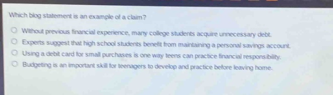 which blog statement is an example of a claim?\nwithout previous financial experience, many college students acquire unnecessary debt.\nexperts suggest that high school students benefit from maintaining a personal savings account.\nusing a debit card for small purchases is one way teens can practice financial responsibility.\nbudgeting is an important skill for teenagers to develop and practice before leaving home.