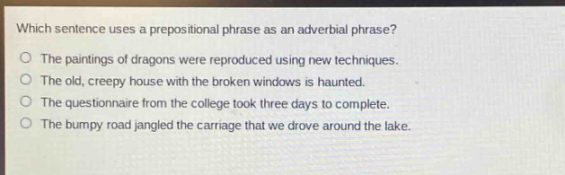 which sentence uses a prepositional phrase as an adverbial phrase?\nthe paintings of dragons were reproduced using new techniques.\nthe old, creepy house with the broken windows is haunted.\nthe questionnaire from the college took three days to complete.\nthe bumpy road jangled the carriage that we drove around the lake.