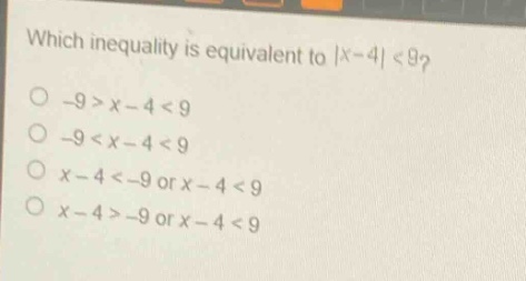 which inequality is equivalent to |x - 4| < 9?\n-9 > x - 4 < 9\n-9 < x - 4 < 9\nx - 4 < -9 or x - 4 < 9\nx - 4 > -9 or x - 4 < 9