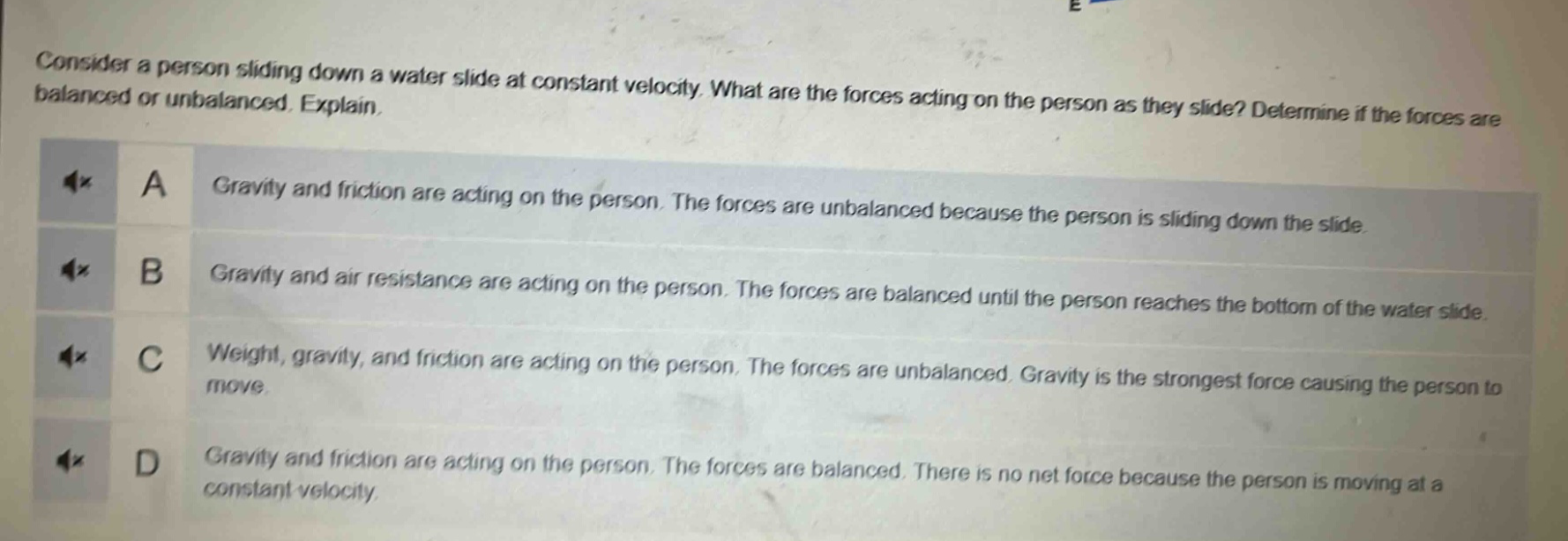 consider a person sliding down a water slide at constant velocity. what are the forces acting on the person as they slide? determine if the forces are balanced or unbalanced. explain.\na gravity and friction are acting on the person. the forces are unbalanced because the person is sliding down the slide.\nb gravity and air resistance are acting on the person. the forces are balanced until the person reaches the bottom of the water slide.\nc weight, gravity, and friction are acting on the person. the forces are unbalanced. gravity is the strongest force causing the person to move.\nd gravity and friction are acting on the person. the forces are balanced. there is no net force because the person is moving at a constant velocity.