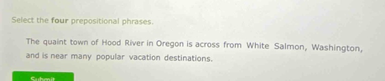select the four prepositional phrases.\nthe quaint town of hood river in oregon is across from white salmon, washington, and is near many popular vacation destinations.