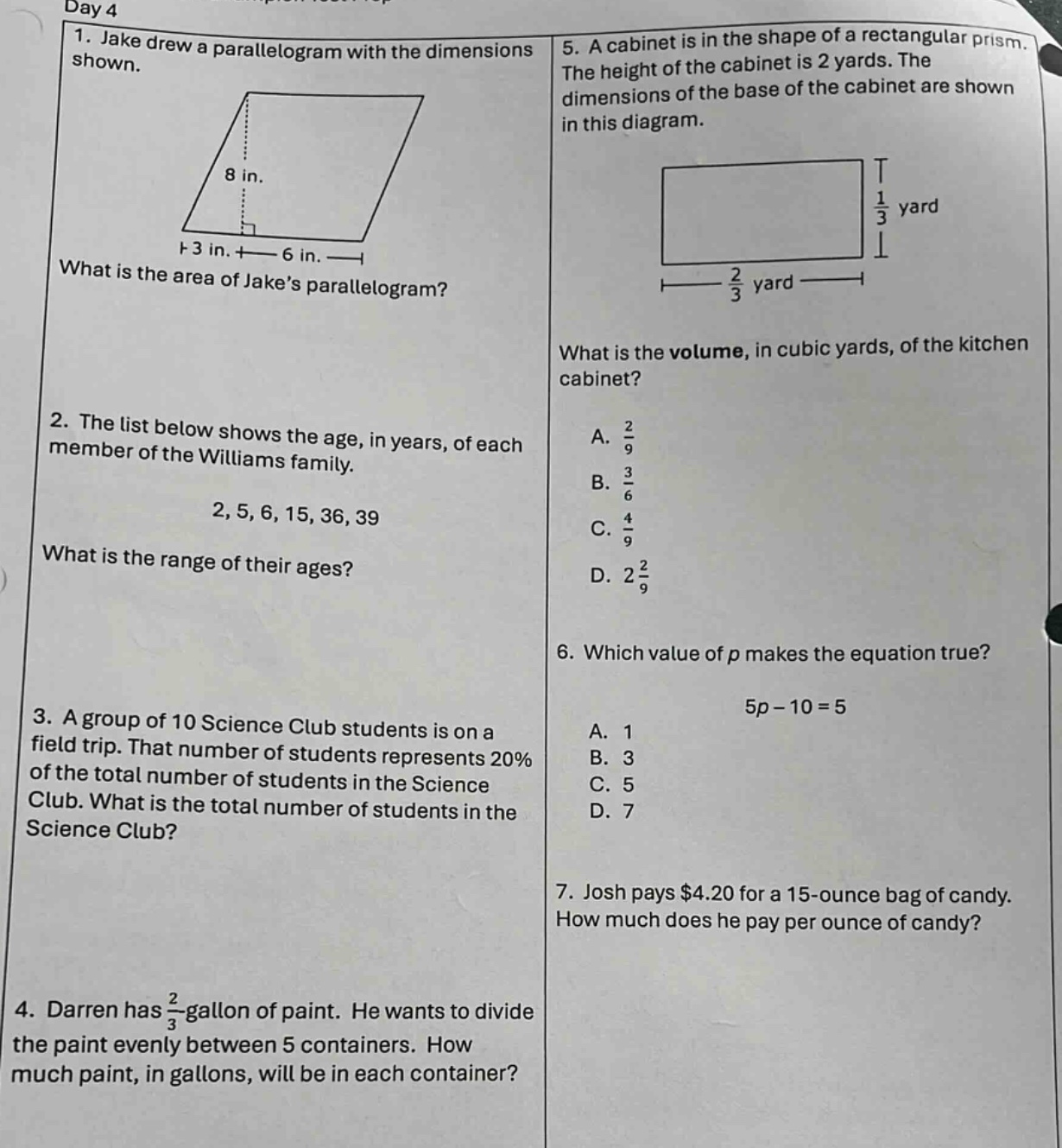 day 4\n1. jake drew a parallelogram with the dimensions shown.\nwhat is the area of jakes parallelogram?\n2. the list below shows the age, in years, of each member of the williams family.\n2, 5, 6, 15, 36, 39\nwhat is the range of their ages?\n3. a group of 10 science club students is on a field trip. that number of students represents 20% of the total number of students in the science club. what is the total number of students in the science club?\n4. darren has $\frac{2}{3}$ - gallon of paint. he wants to divide the paint evenly between 5 containers. how much paint, in gallons, will be in each container?\n5. a cabinet is in the shape of a rectangular prism. the height of the cabinet is 2 yards. the dimensions of the base of the cabinet are shown in this diagram.\nwhat is the volume, in cubic yards, of the kitchen cabinet?\na. $\frac{2}{9}$\nb. $\frac{3}{6}$\nc. $\frac{4}{9}$\nd. $2\frac{2}{9}$\n6. which value of $p$ makes the equation true?\n$5p - 10 = 5$\na. 1\nb. 3\nc. 5\nd. 7\n7. josh pays $4.20 for a 15 - ounce bag of candy. how much does he pay per ounce of candy?