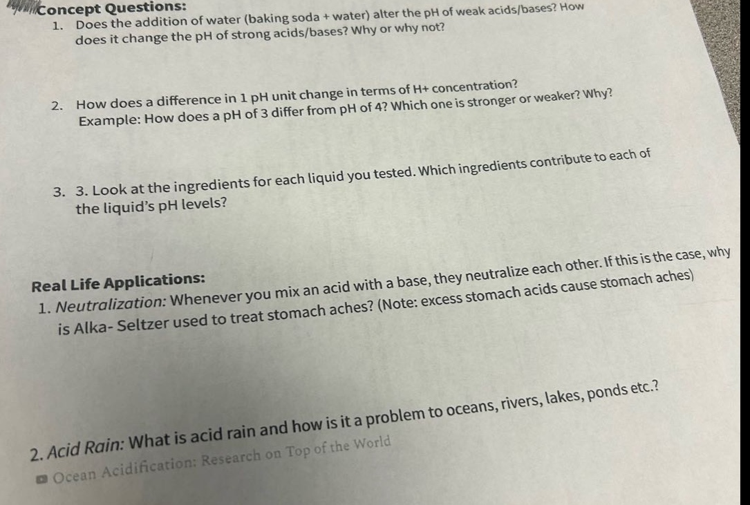 concept questions:\n1. does the addition of water (baking soda + water) alter the ph of weak acids/bases? how does it change the ph of strong acids/bases? why or why not?\n2. how does a difference in 1 ph unit change in terms of h+ concentration? example: how does a ph of 3 differ from ph of 4? which one is stronger or weaker? why?\n3. look at the ingredients for each liquid you tested. which ingredients contribute to each of the liquid’s ph levels?\nreal life applications:\n1. neutralization: whenever you mix an acid with a base, they neutralize each other. if this is the case, why is alka - seltzer used to treat stomach aches? (note: excess stomach acids cause stomach aches)\n2. acid rain: what is acid rain and how is it a problem to oceans, rivers, lakes, ponds etc.?\nocean acidification: research on top of the world