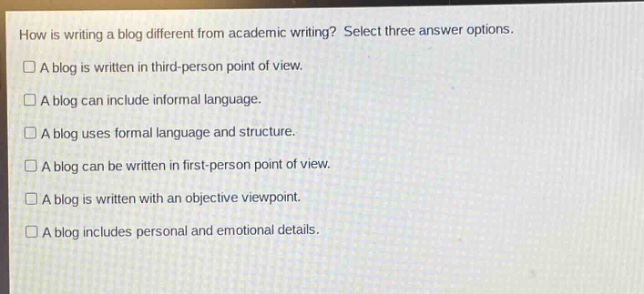 how is writing a blog different from academic writing? select three answer options.\n□ a blog is written in third - person point of view.\n□ a blog can include informal language.\n□ a blog uses formal language and structure.\n□ a blog can be written in first - person point of view.\n□ a blog is written with an objective viewpoint.\n□ a blog includes personal and emotional details.
