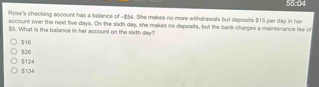 roses checking account has a balance of -$54. she makes no more withdrawals but deposits $15 per day in her account over the next five days. on the sixth day, she makes no deposits, but the bank charges a maintenance fee of $5. what is the balance in her account on the sixth day?\n$16\n$26\n$124\n$134