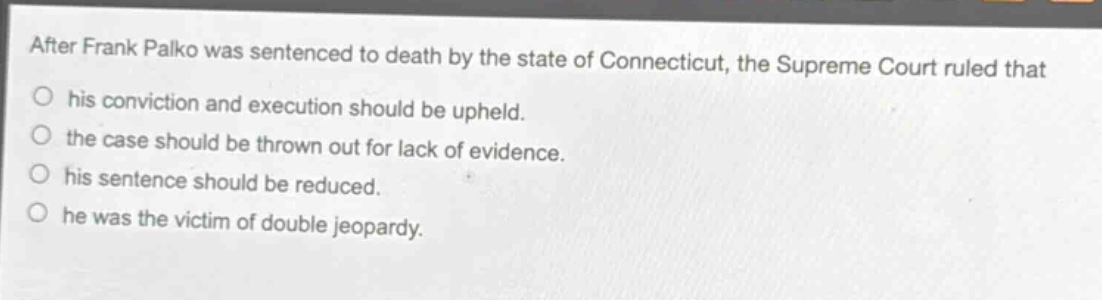 after frank palko was sentenced to death by the state of connecticut, the supreme court ruled that\n○ his conviction and execution should be upheld.\n○ the case should be thrown out for lack of evidence.\n○ his sentence should be reduced.\n○ he was the victim of double jeopardy.