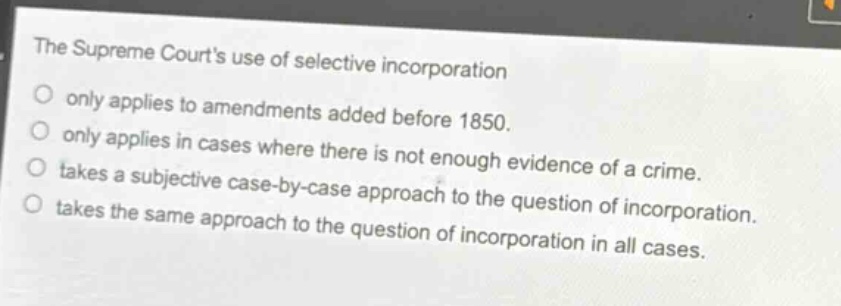 the supreme courts use of selective incorporation\nonly applies to amendments added before 1850.\nonly applies in cases where there is not enough evidence of a crime.\ntakes a subjective case - by - case approach to the question of incorporation.\ntakes the same approach to the question of incorporation in all cases.