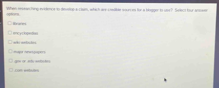 when researching evidence to develop a claim, which are credible sources for a blogger to use? select four answer options.\n□ libraries\n□ encyclopedias\n□ wiki websites\n□ major newspapers\n□.gov or.edu websites\n□.com websites