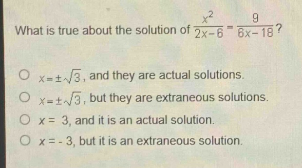 what is true about the solution of $\frac{x^{2}}{2x - 6}=\frac{9}{6x - 18}$?\n$x=pmsqrt{3}$, and they are actual solutions.\n$x=pmsqrt{3}$, but they are extraneous solutions.\n$x = 3$, and it is an actual solution.\n$x=-3$, but it is an extraneous solution.
