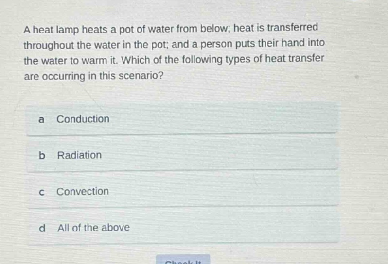 a heat lamp heats a pot of water from below; heat is transferred throughout the water in the pot; and a person puts their hand into the water to warm it. which of the following types of heat transfer are occurring in this scenario?\na conduction\nb radiation\nc convection\nd all of the above