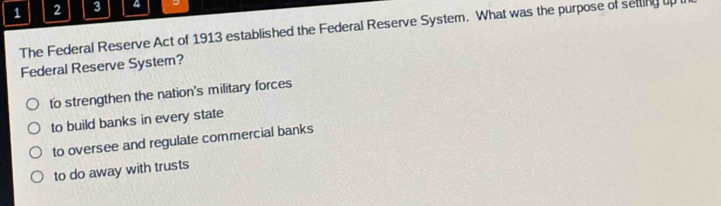 the federal reserve act of 1913 established the federal reserve system. what was the purpose of setting up the federal reserve system?\n- to strengthen the nations military forces\n- to build banks in every state\n- to oversee and regulate commercial banks\n- to do away with trusts