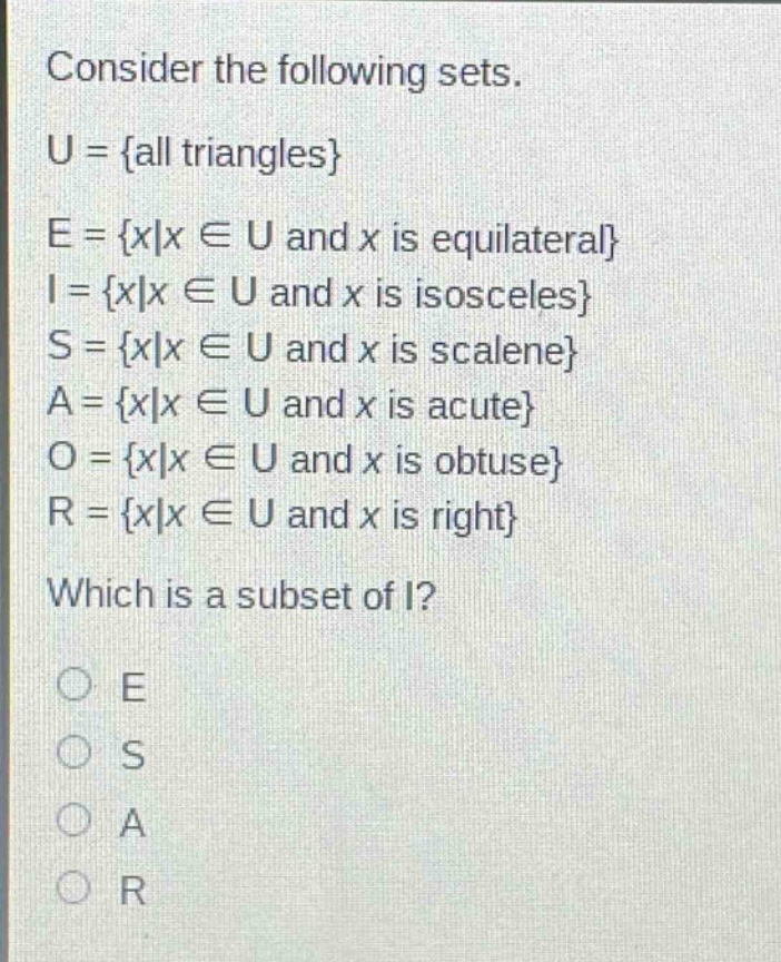 consider the following sets.\nu = {all triangles}\ne = {x|x ∈ u and x is equilateral}\ni = {x|x ∈ u and x is isosceles}\ns = {x|x ∈ u and x is scalene}\na = {x|x ∈ u and x is acute}\no = {x|x ∈ u and x is obtuse}\nr = {x|x ∈ u and x is right}\nwhich is a subset of i?\no e\no s\no a\no r