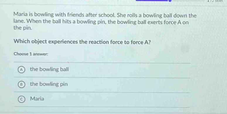 maria is bowling with friends after school. she rolls a bowling ball down the lane. when the ball hits a bowling pin, the bowling ball exerts force a on the pin. which object experiences the reaction force to force a? choose 1 answer: a the bowling ball b the bowling pin c maria