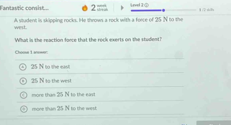 a student is skipping rocks. he throws a rock with a force of 25 n to the west.\nwhat is the reaction force that the rock exerts on the student?\nchoose 1 answer:\na 25 n to the east\nb 25 n to the west\nc more than 25 n to the east\nd more than 25 n to the west