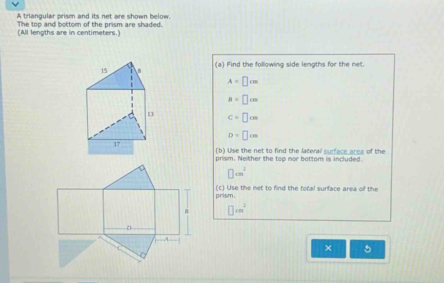 a triangular prism and its net are shown below. the top and bottom of the prism are shaded. (all lengths are in centimeters.) (a) find the following side - lengths for the net. a = cm b = cm c = cm d = cm (b) use the net to find the lateral surface area of the prism. neither the top nor bottom is included. cm² (c) use the net to find the total surface area of the prism. cm²