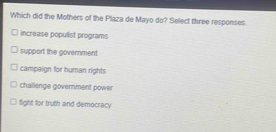 which did the mothers of the plaza de mayo do? select three responses.\n□ increase populist programs\n□ support the government\n□ campaign for human rights\n□ challenge government power\n□ fight for truth and democracy