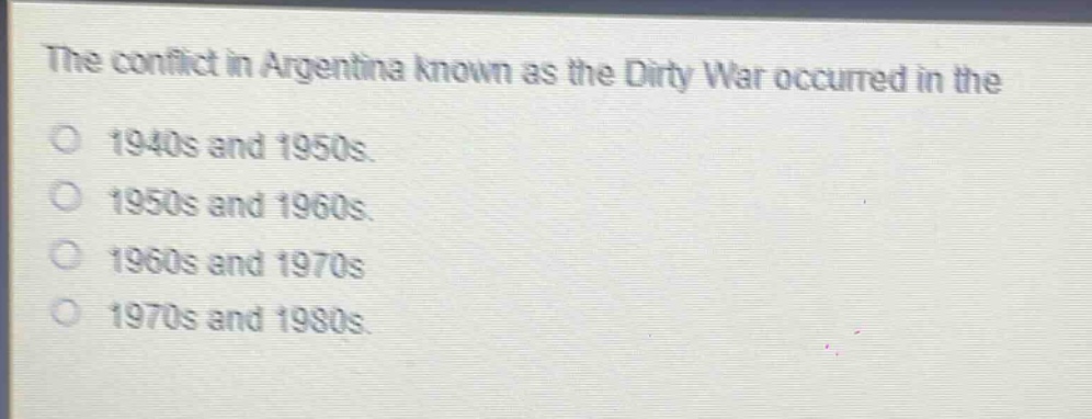 the conflict in argentina known as the dirty war occurred in the\n1940s and 1950s.\n1950s and 1960s.\n1960s and 1970s\n1970s and 1980s.