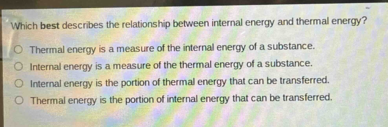 which best describes the relationship between internal energy and thermal energy?\nthermal energy is a measure of the internal energy of a substance.\ninternal energy is a measure of the thermal energy of a substance.\ninternal energy is the portion of thermal energy that can be transferred.\nthermal energy is the portion of internal energy that can be transferred.