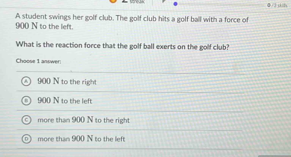 a student swings her golf club. the golf club hits a golf ball with a force of 900 n to the left.\nwhat is the reaction force that the golf ball exerts on the golf club?\nchoose 1 answer:\na 900 n to the right\nb 900 n to the left\nc more than 900 n to the right\nd more than 900 n to the left