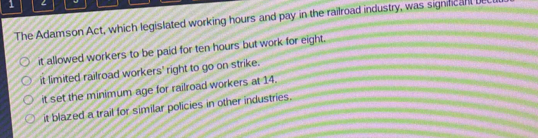 the adamson act, which legislated working hours and pay in the railroad industry, was significant because\nit allowed workers to be paid for ten hours but work for eight.\nit limited railroad workers right to go on strike.\nit set the minimum age for railroad workers at 14.\nit blazed a trail for similar policies in other industries.